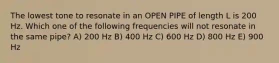 The lowest tone to resonate in an OPEN PIPE of length L is 200 Hz. Which one of the following frequencies will not resonate in the same pipe? A) 200 Hz B) 400 Hz C) 600 Hz D) 800 Hz E) 900 Hz