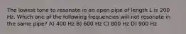 The lowest tone to resonate in an open pipe of length L is 200 Hz. Which one of the following frequencies will not resonate in the same pipe? A) 400 Hz B) 600 Hz C) 800 Hz D) 900 Hz