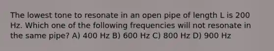 The lowest tone to resonate in an open pipe of length L is 200 Hz. Which one of the following frequencies will not resonate in the same pipe? A) 400 Hz B) 600 Hz C) 800 Hz D) 900 Hz