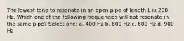 The lowest tone to resonate in an open pipe of length L is 200 Hz. Which one of the following frequencies will not resonate in the same pipe? Select one: a. 400 Hz b. 800 Hz c. 600 Hz d. 900 Hz