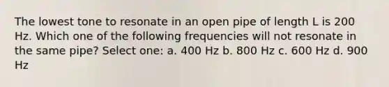 The lowest tone to resonate in an open pipe of length L is 200 Hz. Which one of the following frequencies will not resonate in the same pipe? Select one: a. 400 Hz b. 800 Hz c. 600 Hz d. 900 Hz