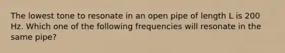 The lowest tone to resonate in an open pipe of length L is 200 Hz. Which one of the following frequencies will resonate in the same pipe?