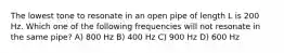 The lowest tone to resonate in an open pipe of length L is 200 Hz. Which one of the following frequencies will not resonate in the same pipe? A) 800 Hz B) 400 Hz C) 900 Hz D) 600 Hz