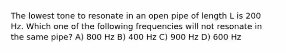 The lowest tone to resonate in an open pipe of length L is 200 Hz. Which one of the following frequencies will not resonate in the same pipe? A) 800 Hz B) 400 Hz C) 900 Hz D) 600 Hz