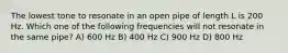 The lowest tone to resonate in an open pipe of length L is 200 Hz. Which one of the following frequencies will not resonate in the same pipe? A) 600 Hz B) 400 Hz C) 900 Hz D) 800 Hz