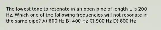 The lowest tone to resonate in an open pipe of length L is 200 Hz. Which one of the following frequencies will not resonate in the same pipe? A) 600 Hz B) 400 Hz C) 900 Hz D) 800 Hz