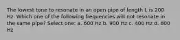 The lowest tone to resonate in an open pipe of length L is 200 Hz. Which one of the following frequencies will not resonate in the same pipe? Select one: a. 600 Hz b. 900 Hz c. 400 Hz d. 800 Hz