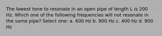 The lowest tone to resonate in an open pipe of length L is 200 Hz. Which one of the following frequencies will not resonate in the same pipe? Select one: a. 600 Hz b. 900 Hz c. 400 Hz d. 800 Hz