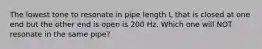 The lowest tone to resonate in pipe length L that is closed at one end but the other end is open is 200 Hz. Which one will NOT resonate in the same pipe?