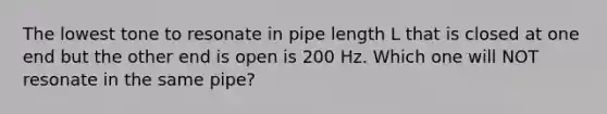 The lowest tone to resonate in pipe length L that is closed at one end but the other end is open is 200 Hz. Which one will NOT resonate in the same pipe?