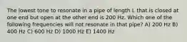 The lowest tone to resonate in a pipe of length L that is closed at one end but open at the other end is 200 Hz. Which one of the following frequencies will not resonate in that pipe? A) 200 Hz B) 400 Hz C) 600 Hz D) 1000 Hz E) 1400 Hz