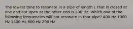 The lowest tone to resonate in a pipe of length L that is closed at one end but open at the other end is 200 Hz. Which one of the following frequencies will not resonate in that pipe? 400 Hz 1000 Hz 1400 Hz 600 Hz 200 Hz