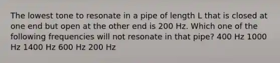 The lowest tone to resonate in a pipe of length L that is closed at one end but open at the other end is 200 Hz. Which one of the following frequencies will not resonate in that pipe? 400 Hz 1000 Hz 1400 Hz 600 Hz 200 Hz