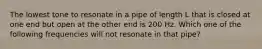 The lowest tone to resonate in a pipe of length L that is closed at one end but open at the other end is 200 Hz. Which one of the following frequencies will not resonate in that pipe?