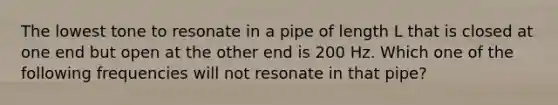 The lowest tone to resonate in a pipe of length L that is closed at one end but open at the other end is 200 Hz. Which one of the following frequencies will not resonate in that pipe?