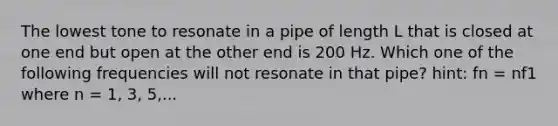 The lowest tone to resonate in a pipe of length L that is closed at one end but open at the other end is 200 Hz. Which one of the following frequencies will not resonate in that pipe? hint: fn = nf1 where n = 1, 3, 5,...