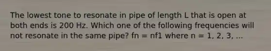 The lowest tone to resonate in pipe of length L that is open at both ends is 200 Hz. Which one of the following frequencies will not resonate in the same pipe? fn = nf1 where n = 1, 2, 3, ...