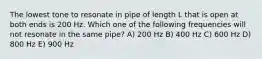 The lowest tone to resonate in pipe of length L that is open at both ends is 200 Hz. Which one of the following frequencies will not resonate in the same pipe? A) 200 Hz B) 400 Hz C) 600 Hz D) 800 Hz E) 900 Hz