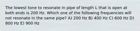 The lowest tone to resonate in pipe of length L that is open at both ends is 200 Hz. Which one of the following frequencies will not resonate in the same pipe? A) 200 Hz B) 400 Hz C) 600 Hz D) 800 Hz E) 900 Hz