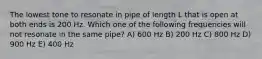 The lowest tone to resonate in pipe of length L that is open at both ends is 200 Hz. Which one of the following frequencies will not resonate in the same pipe? A) 600 Hz B) 200 Hz C) 800 Hz D) 900 Hz E) 400 Hz