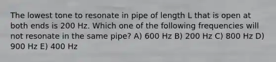 The lowest tone to resonate in pipe of length L that is open at both ends is 200 Hz. Which one of the following frequencies will not resonate in the same pipe? A) 600 Hz B) 200 Hz C) 800 Hz D) 900 Hz E) 400 Hz