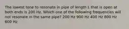 The lowest tone to resonate in pipe of length L that is open at both ends is 200 Hz. Which one of the following frequencies will not resonate in the same pipe? 200 Hz 900 Hz 400 Hz 800 Hz 600 Hz