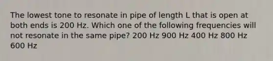 The lowest tone to resonate in pipe of length L that is open at both ends is 200 Hz. Which one of the following frequencies will not resonate in the same pipe? 200 Hz 900 Hz 400 Hz 800 Hz 600 Hz