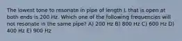 The lowest tone to resonate in pipe of length L that is open at both ends is 200 Hz. Which one of the following frequencies will not resonate in the same pipe? A) 200 Hz B) 800 Hz C) 600 Hz D) 400 Hz E) 900 Hz