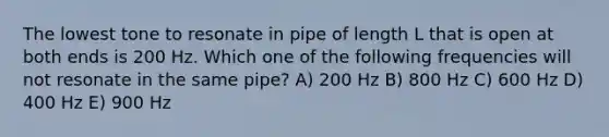 The lowest tone to resonate in pipe of length L that is open at both ends is 200 Hz. Which one of the following frequencies will not resonate in the same pipe? A) 200 Hz B) 800 Hz C) 600 Hz D) 400 Hz E) 900 Hz