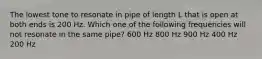 The lowest tone to resonate in pipe of length L that is open at both ends is 200 Hz. Which one of the following frequencies will not resonate in the same pipe? 600 Hz 800 Hz 900 Hz 400 Hz 200 Hz