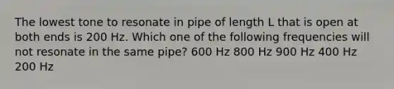 The lowest tone to resonate in pipe of length L that is open at both ends is 200 Hz. Which one of the following frequencies will not resonate in the same pipe? 600 Hz 800 Hz 900 Hz 400 Hz 200 Hz