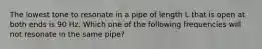 The lowest tone to resonate in a pipe of length L that is open at both ends is 90 Hz. Which one of the following frequencies will not resonate in the same pipe?