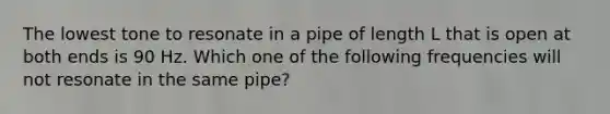 The lowest tone to resonate in a pipe of length L that is open at both ends is 90 Hz. Which one of the following frequencies will not resonate in the same pipe?