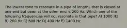 The lowest tone to resonate in a pipe of lengthL that is closed at one end but open at the other end is 200 Hz. Which one of the following frequencies will not resonate in that pipe? A) 1000 Hz B) 200 Hz C) 600 Hz D) 400 Hz E) 1400 Hz