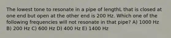 The lowest tone to resonate in a pipe of lengthL that is closed at one end but open at the other end is 200 Hz. Which one of the following frequencies will not resonate in that pipe? A) 1000 Hz B) 200 Hz C) 600 Hz D) 400 Hz E) 1400 Hz