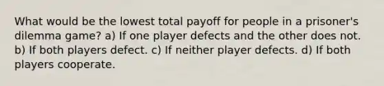 What would be the lowest total payoff for people in a prisoner's dilemma game? a) If one player defects and the other does not. b) If both players defect. c) If neither player defects. d) If both players cooperate.