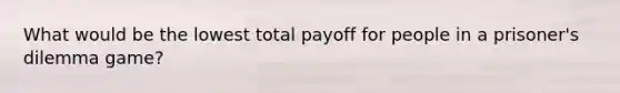 What would be the lowest total payoff for people in a prisoner's dilemma game?