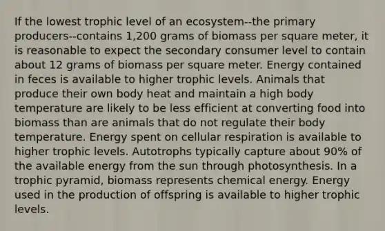 If the lowest trophic level of an ecosystem--the primary producers--contains 1,200 grams of biomass per square meter, it is reasonable to expect the secondary consumer level to contain about 12 grams of biomass per square meter. Energy contained in feces is available to higher trophic levels. Animals that produce their own body heat and maintain a high body temperature are likely to be less efficient at converting food into biomass than are animals that do not regulate their body temperature. Energy spent on cellular respiration is available to higher trophic levels. Autotrophs typically capture about 90% of the available energy from the sun through photosynthesis. In a trophic pyramid, biomass represents chemical energy. Energy used in the production of offspring is available to higher trophic levels.