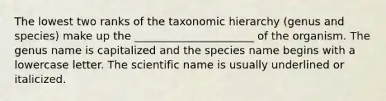 The lowest two ranks of the taxonomic hierarchy (genus and species) make up the ______________________ of the organism. The genus name is capitalized and the species name begins with a lowercase letter. The scientific name is usually underlined or italicized.