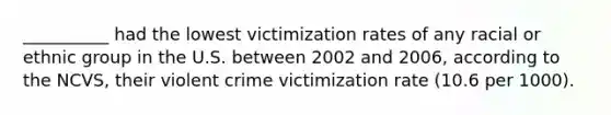 __________ had the lowest victimization rates of any racial or ethnic group in the U.S. between 2002 and 2006, according to the NCVS, their violent crime victimization rate (10.6 per 1000).