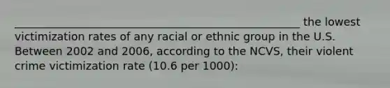 ____________________________________________________ the lowest victimization rates of any racial or ethnic group in the U.S. Between 2002 and 2006, according to the NCVS, their violent crime victimization rate (10.6 per 1000):