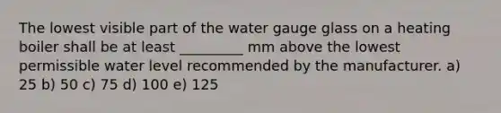 The lowest visible part of the water gauge glass on a heating boiler shall be at least _________ mm above the lowest permissible water level recommended by the manufacturer. a) 25 b) 50 c) 75 d) 100 e) 125