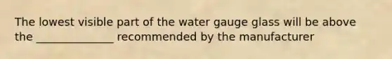 The lowest visible part of the water gauge glass will be above the ______________ recommended by the manufacturer