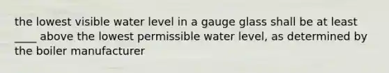 the lowest visible water level in a gauge glass shall be at least ____ above the lowest permissible water level, as determined by the boiler manufacturer