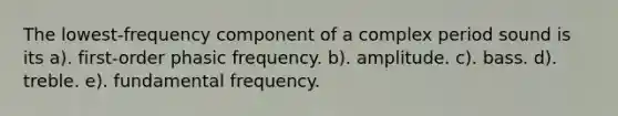 The lowest-frequency component of a complex period sound is its a). first-order phasic frequency. b). amplitude. c). bass. d). treble. e). fundamental frequency.