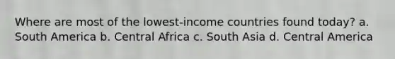 Where are most of the lowest-income countries found today? a. South America b. Central Africa c. South Asia d. Central America