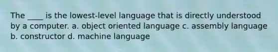 The ____ is the lowest-level language that is directly understood by a computer. a. object oriented language c. assembly language b. constructor d. machine language