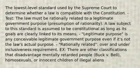 The lowest-level standard used by the Supreme Court to determine whether a law is compatible with the Constitution. - Test: The law must be rationally related to a legitimate government purpose (presumption of rationality). A law subject to this standard is assumed to be constitutional as long as its goals are clearly linked to its means. - "Legitimate purpose" is any conceivable legitimate government purpose even if it's not the law's actual purpose. - "Rationally related": over and under inclusiveness requirement. EX: There are other classifications that disadvantage mentally retarded people (Buck v. Bell), homosexuals, or innocent children of illegal aliens