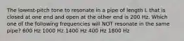 The lowest-pitch tone to resonate in a pipe of length L that is closed at one end and open at the other end is 200 Hz. Which one of the following frequencies will NOT resonate in the same pipe? 600 Hz 1000 Hz 1400 Hz 400 Hz 1800 Hz