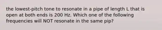 the lowest-pitch tone to resonate in a pipe of length L that is open at both ends is 200 Hz. Which one of the following frequencies will NOT resonate in the same pip?